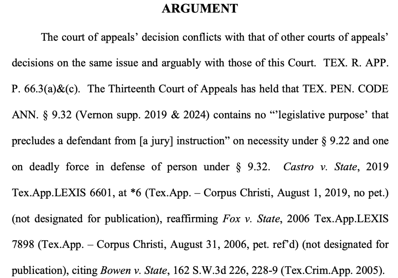 The court of appeals' decision conflicts with that of other courts of appeals' decisions on the same issue and arguably with those of this Court. TEX. R. APP. P. 66.3(a)&(c). The Thirteenth Court of Appeals has held that TEX. PEN. CODE ANN. § 9.32 (Vernon supp. 2019 & 2024) contains no "'legislative purpose' that precludes a defendant from [a jury] instruction" on necessity under § 9.22 and one on deadly force in defense of person under § 9.32. Castro v. State, 2019 Tex.App.LEXIS 6601, at *6 (Tex.App. – Corpus Christi, August 1, 2019, no pet.) (not designated for publication), reaffirming Fox v. State, 2006 Tex.App.LEXIS 7898 (Tex.App. – Corpus Christi, August 31, 2006, pet. ref'd) (not designated for publication), citing Bowen v. State, 162 S.W.3d 226, 228-9 (Tex.Crim.App. 2005).